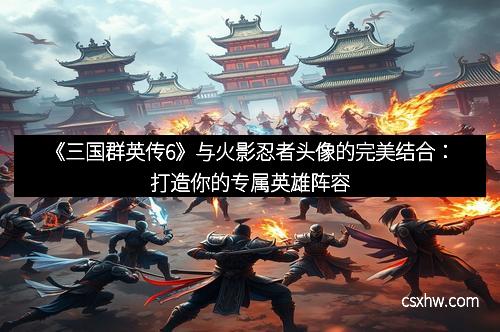 《三国群英传6》与火影忍者头像的完美结合：打造你的专属英雄阵容